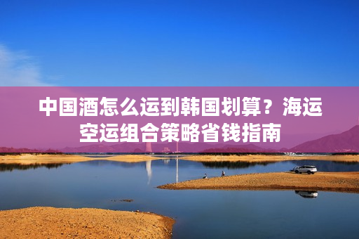 中国酒怎么运到韩国划算？海运空运组合策略省钱指南