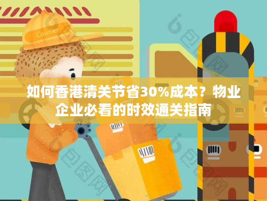 如何香港清关节省30%成本？物业企业必看的时效通关指南