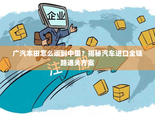 广汽本田怎么运到中国?揭秘汽车进口全链路通关方案 广汽本田怎么运到中国?揭秘汽车进口全链路通关方案
