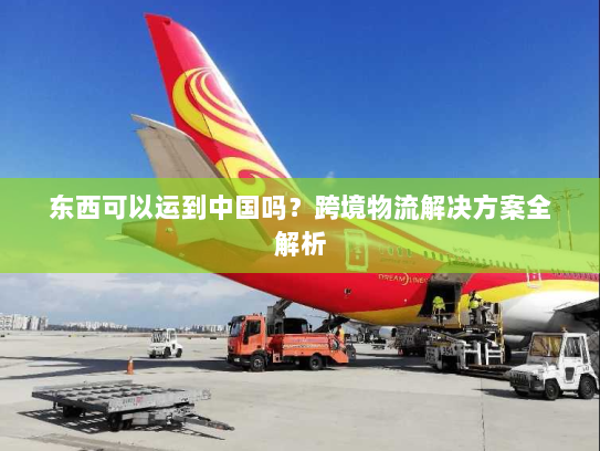 东西可以运到中国吗?跨境物流解决方案全解析 东西可以运到中国吗?跨境物流解决方案全解析