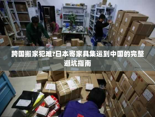 跨国搬家犯难?日本寄家具集运到中国的完整避坑指南 跨国搬家犯难?日本寄家具集运到中国的完整避坑指南