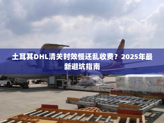 土耳其DHL清关时效慢还乱收费?2025年最新避坑指南 土耳其DHL清关时效慢还乱收费?2025年最新避坑指南