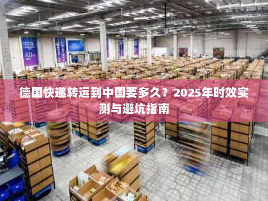 德国快递转运到中国要多久？2025年时效实测与避坑指南