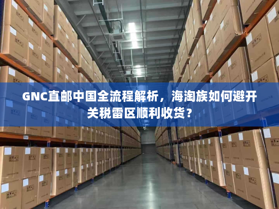 GNC直邮中国全流程解析，海淘族如何避开关税雷区顺利收货？