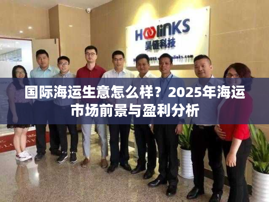 国际海运生意怎么样?2025年海运市场前景与盈利分析 国际海运生意怎么样?2025年海运市场前景与盈利分析