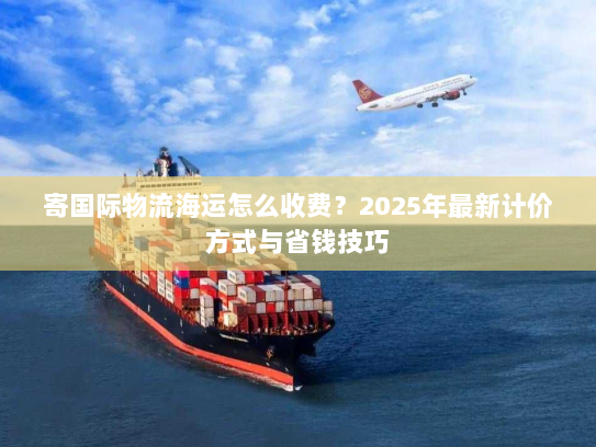 寄国际物流海运怎么收费?2025年最新计价方式与省钱技巧 寄国际物流海运怎么收费?2025年最新计价方式与省钱技巧