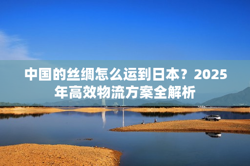 中国的丝绸怎么运到日本？2025年高效物流方案全解析