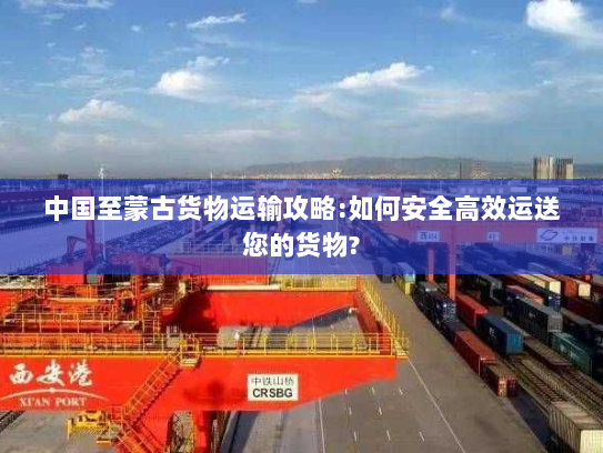 中国至蒙古货物运输攻略:如何安全高效运送您的货物? 中国至蒙古货物运输攻略:如何安全高效运送您的货物?