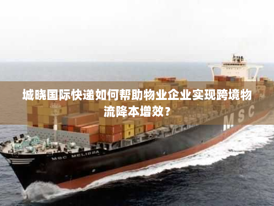 城晓国际快递如何帮助物业企业实现跨境物流降本增效? 城晓国际快递如何帮助物业企业实现跨境物流降本增效?