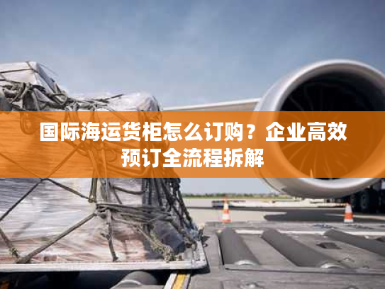 国际海运货柜怎么订购？企业高效预订全流程拆解