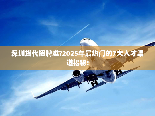 深圳货代招聘难?2025年最热门的7大人才渠道揭秘! 深圳货代招聘难?2025年最热门的7大人才渠道揭秘!