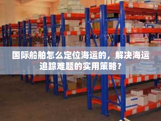 国际船舶怎么定位海运的,解决海运追踪难题的实用策略? 国际船舶怎么定位海运的,解决海运追踪难题的实用策略?
