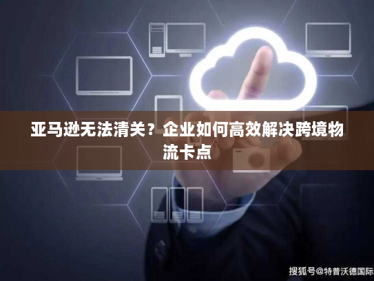 亚马逊无法清关？企业如何高效解决跨境物流卡点