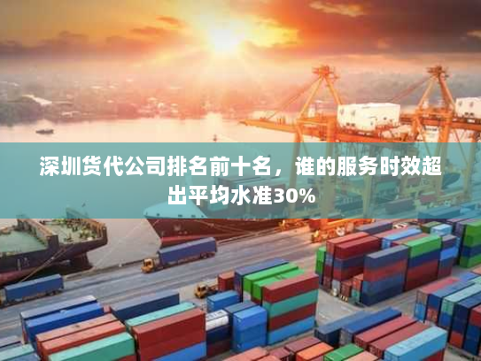 深圳货代公司排名前十名,谁的服务时效超出平均水准30% 深圳货代公司排名前十名,谁的服务时效超出平均水准30%