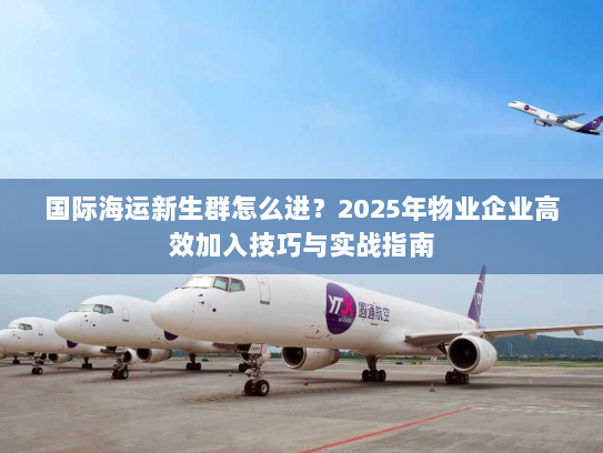 国际海运新生群怎么进?2025年物业企业高效加入技巧与实战指南 国际海运新生群怎么进?2025年物业企业高效加入技巧与实战指南