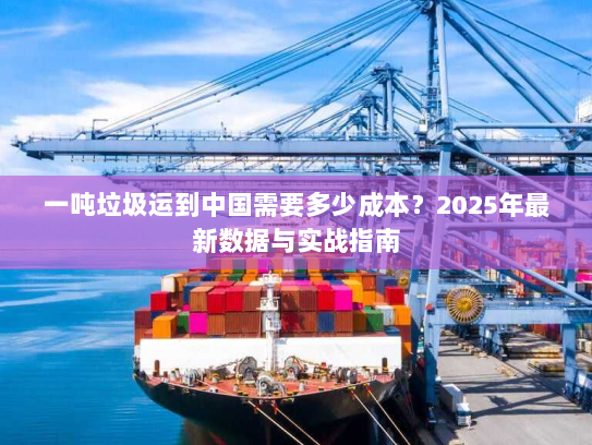 一吨垃圾运到中国需要多少成本?2025年最新数据与实战指南 一吨垃圾运到中国需要多少成本?2025年最新数据与实战指南