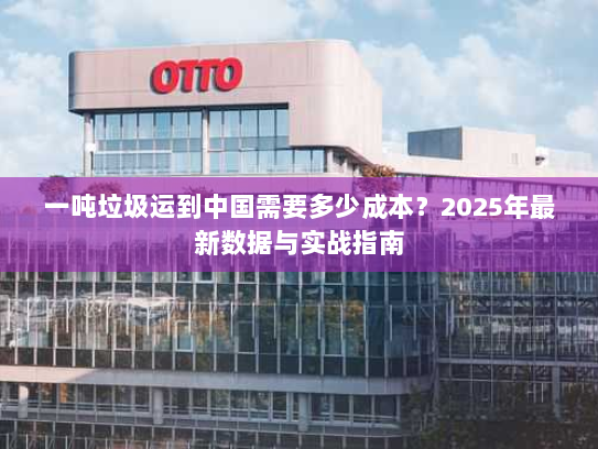 一吨垃圾运到中国需要多少成本?2025年最新数据与实战指南 一吨垃圾运到中国需要多少成本?2025年最新数据与实战指南