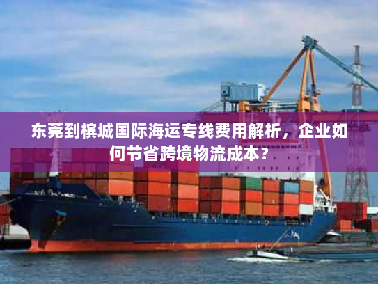 东莞到槟城国际海运专线费用解析,企业如何节省跨境物流成本? 东莞到槟城国际海运专线费用解析,企业如何节省跨境物流成本?