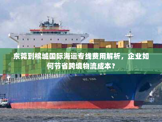 东莞到槟城国际海运专线费用解析,企业如何节省跨境物流成本? 东莞到槟城国际海运专线费用解析,企业如何节省跨境物流成本?
