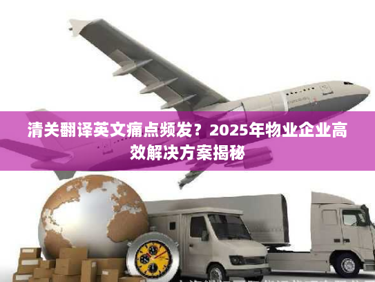 清关翻译英文痛点频发？2025年物业企业高效解决方案揭秘