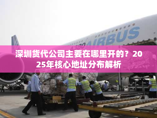 深圳货代公司主要在哪里开的?2025年核心地址分布解析 深圳货代公司主要在哪里开的?2025年核心地址分布解析