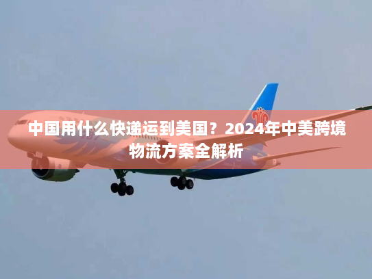 中国用什么快递运到美国?2024年中美跨境物流方案全解析 中国用什么快递运到美国?2024年中美跨境物流方案全解析