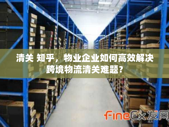 清关 知乎，物业企业如何高效解决跨境物流清关难题？