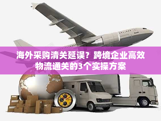 海外采购清关延误?跨境企业高效物流通关的3个实操方案 海外采购清关延误?跨境企业高效物流通关的3个实操方案