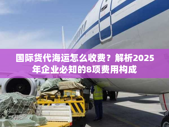 国际货代海运怎么收费?解析2025年企业必知的8项费用构成 国际货代海运怎么收费?解析2025年企业必知的8项费用构成