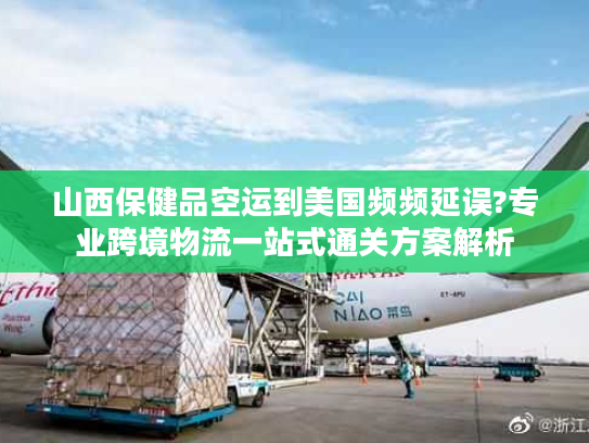 山西保健品空运到美国频频延误?专业跨境物流一站式通关方案解析
