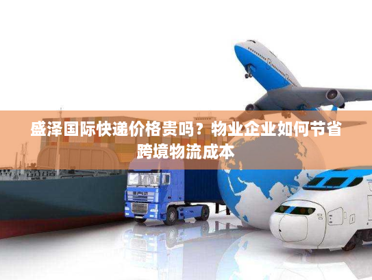 盛泽国际快递价格贵吗?物业企业如何节省跨境物流成本 盛泽国际快递价格贵吗?物业企业如何节省跨境物流成本