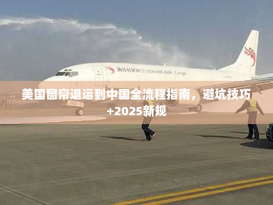 美国窗帘退运到中国全流程指南,避坑技巧+2025新规 美国窗帘退运到中国全流程指南,避坑技巧+2025新规