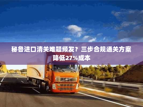 秘鲁进口清关难题频发?三步合规通关方案降低27%成本 秘鲁进口清关难题频发?三步合规通关方案降低27%成本