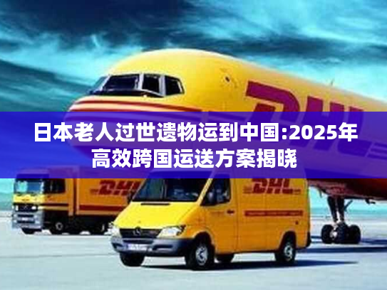日本老人过世遗物运到中国:2025年高效跨国运送方案揭晓