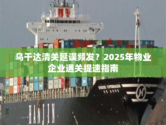 乌干达清关延误频发？2025年物业企业通关提速指南