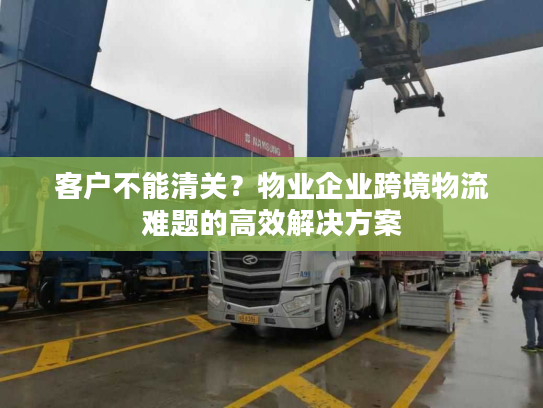 客户不能清关？物业企业跨境物流难题的高效解决方案
