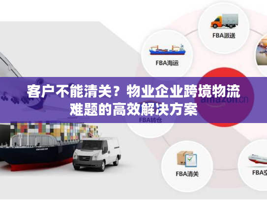 客户不能清关？物业企业跨境物流难题的高效解决方案
