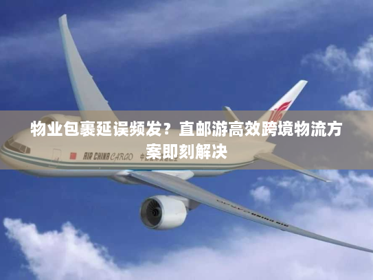 物业包裹延误频发?直邮游高效跨境物流方案即刻解决 物业包裹延误频发?直邮游高效跨境物流方案即刻解决