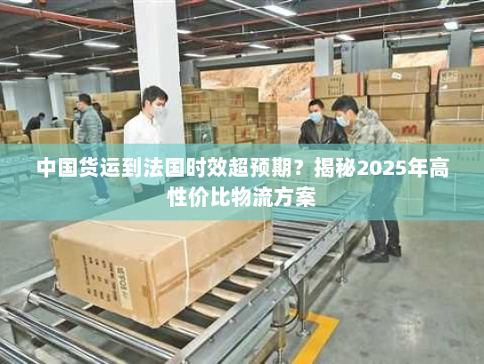 中国货运到法国时效超预期?揭秘2025年高性价比物流方案 中国货运到法国时效超预期?揭秘2025年高性价比物流方案