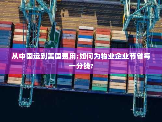 从中国运到美国费用:如何为物业企业节省每一分钱? 从中国运到美国费用:如何为物业企业节省每一分钱?