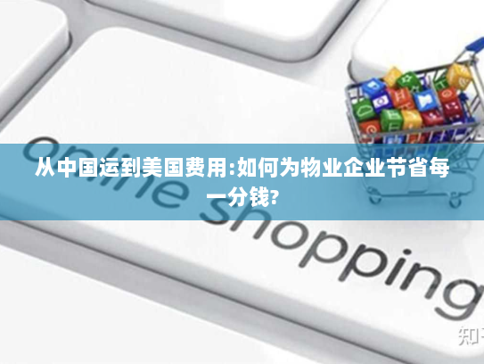从中国运到美国费用:如何为物业企业节省每一分钱? 从中国运到美国费用:如何为物业企业节省每一分钱?