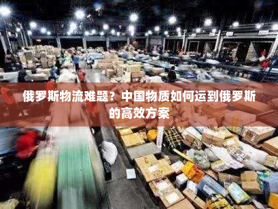 俄罗斯物流难题？中国物质如何运到俄罗斯的高效方案