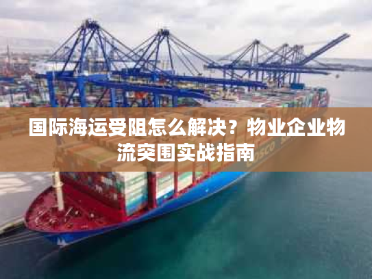 国际海运受阻怎么解决?物业企业物流突围实战指南 国际海运受阻怎么解决?物业企业物流突围实战指南