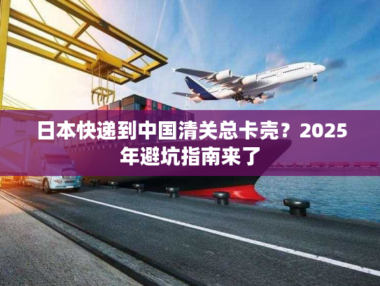 日本快递到中国清关总卡壳？2025年避坑指南来了