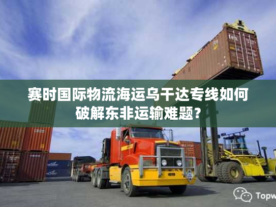 赛时国际物流海运乌干达专线如何破解东非运输难题？
