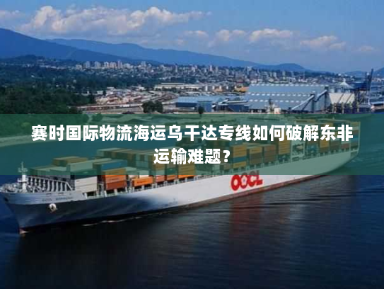 赛时国际物流海运乌干达专线如何破解东非运输难题? 赛时国际物流海运乌干达专线如何破解东非运输难题?