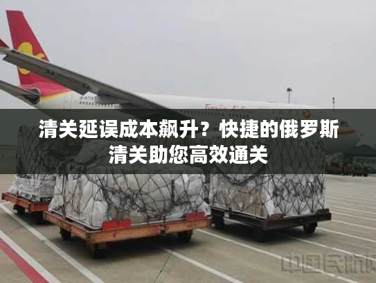 清关延误成本飙升?快捷的俄罗斯清关助您高效通关 清关延误成本飙升?快捷的俄罗斯清关助您高效通关
