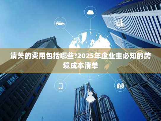清关的费用包括哪些?2025年企业主必知的跨境成本清单