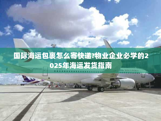 国际海运包裹怎么寄快递?物业企业必学的2025年海运发货指南 国际海运包裹怎么寄快递?物业企业必学的2025年海运发货指南