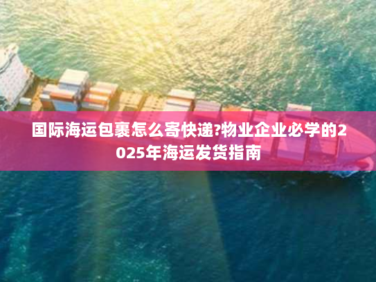 国际海运包裹怎么寄快递?物业企业必学的2025年海运发货指南 国际海运包裹怎么寄快递?物业企业必学的2025年海运发货指南